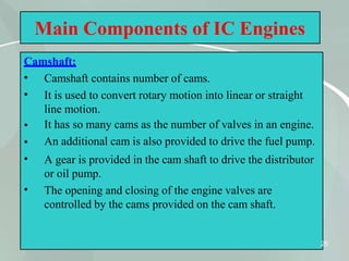 Main Components of IC Engines
Camshaft:
25
•
•
•
•
•
•
Camshaft contains number of cams.
It is used to convert rotary motion into linear or straight
line motion.
It has so many cams as the number of valves in an engine.
An additional cam is also provided to drive the fuel pump.
A gear is provided in the cam shaft to drive the distributor
or oil pump.
The opening and closing of the engine valves are
controlled by the cams provided on the cam shaft.
 