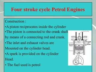 28
Four stroke cycle Petrol Engines
Construction :
•A piston reciprocates inside the cylinder
•The piston is connected to the crank shaft
by means of a connecting rod and crank.
•The inlet and exhaust valves are
Mounted on the cylinder head.
•A spark is provided on the cylinder
Head.
• The fuel used is petrol
 