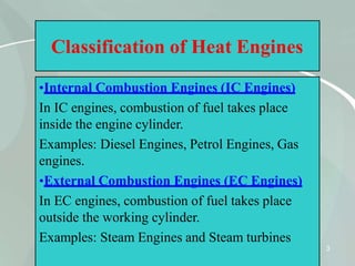 Classification of Heat Engines
•Internal Combustion Engines (IC Engines)
In IC engines, combustion of fuel takes place
inside the engine cylinder.
Examples: Diesel Engines, Petrol Engines, Gas
engines.
•External Combustion Engines (EC Engines)
In EC engines, combustion of fuel takes place
outside the working cylinder.
Examples: Steam Engines and Steam turbines
3
 