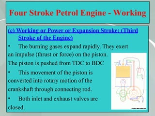 32
Four Stroke Petrol Engine - Working
(c) Working or Power or Expansion Stroke: (Third
Stroke of the Engine)
• The burning gases expand rapidly. They exert
an impulse (thrust or force) on the piston.
The piston is pushed from TDC to BDC
• This movement of the piston is
converted into rotary motion of the
crankshaft through connecting rod.
• Both inlet and exhaust valves are
closed.
 