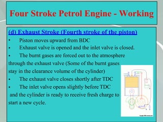 Four Stroke Petrol Engine - Working
(d) Exhaust Stroke (Fourth stroke of the piston)
•
•
•
Piston moves upward from BDC
Exhaust valve is opened and the inlet valve is closed.
The burnt gases are forced out to the atmosphere
through the exhaust valve (Some of the burnt gases
stay in the clearance volume of the cylinder)
•
•
The exhaust valve closes shortly after TDC
The inlet valve opens slightly before TDC
and the cylinder is ready to receive fresh charge to
start a new cycle.
32
 
