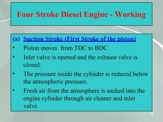 Four Stroke Diesel Engine - Working
(a) Suction Stroke (First Stroke of the piston)
36
•
•
•
•
Piston moves from TDC to BDC
Inlet valve is opened and the exhaust valve is
closed.
The pressure inside the cylinder is reduced below
the atmospheric pressure.
Fresh air from the atmosphere is sucked into the
engine cylinder through air cleaner and inlet
valve.
 