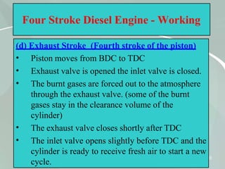 40
Four Stroke Diesel Engine - Working
(d) Exhaust Stroke (Fourth stroke of the piston)
•
•
•
•
•
Piston moves from BDC to TDC
Exhaust valve is opened the inlet valve is closed.
The burnt gases are forced out to the atmosphere
through the exhaust valve. (some of the burnt
gases stay in the clearance volume of the
cylinder)
The exhaust valve closes shortly after TDC
The inlet valve opens slightly before TDC and the
cylinder is ready to receive fresh air to start a new
cycle.
 