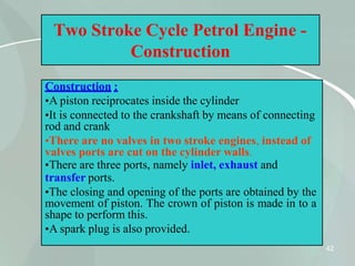 Two Stroke Cycle Petrol Engine -
Construction
Construction :
•A piston reciprocates inside the cylinder
•It is connected to the crankshaft by means of connecting
rod and crank
•There are no valves in two stroke engines, instead of
valves ports are cut on the cylinder walls.
•There are three ports, namely inlet, exhaust and
transfer ports.
•The closing and opening of the ports are obtained by the
movement of piston. The crown of piston is made in to a
shape to perform this.
•A spark plug is also provided.
42
 