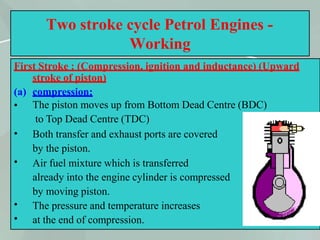 44
Two stroke cycle Petrol Engines -
Working
First Stroke : (Compression, ignition and inductance) (Upward
stroke of piston)
(a) compression:
•
•
•
•
•
The piston moves up from Bottom Dead Centre (BDC)
to Top Dead Centre (TDC)
Both transfer and exhaust ports are covered
by the piston.
Air fuel mixture which is transferred
already into the engine cylinder is compressed
by moving piston.
The pressure and temperature increases
at the end of compression.
 