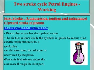 45
Two stroke cycle Petrol Engines -
Working
First Stroke : (Compression, ignition and inductance)
(Upward stroke of piston)
(b) Ignition and Inductance:
• Piston almost reaches the top dead centre
•The air fuel mixture inside the cylinder is ignited by means of an
electric spark produced by a
spark plug
•At the same time, the inlet port is
uncovered by the plane.
•Fresh air fuel mixture enters the
crankcase through the inlet port.
 