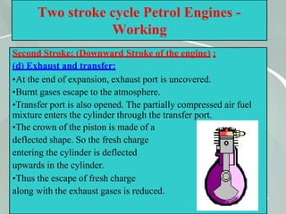 47
Two stroke cycle Petrol Engines -
Working
Second Stroke: (Downward Stroke of the engine) :
(d) Exhaust and transfer:
•At the end of expansion, exhaust port is uncovered.
•Burnt gases escape to the atmosphere.
•Transfer port is also opened. The partially compressed air fuel
mixture enters the cylinder through the transfer port.
•The crown of the piston is made of a
deflected shape. So the fresh charge
entering the cylinder is deflected
upwards in the cylinder.
•Thus the escape of fresh charge
along with the exhaust gases is reduced.
 