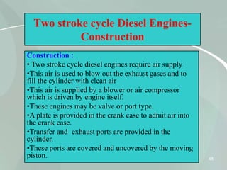 48
Two stroke cycle Diesel Engines-
Construction
Construction :
• Two stroke cycle diesel engines require air supply
•This air is used to blow out the exhaust gases and to
fill the cylinder with clean air
•This air is supplied by a blower or air compressor
which is driven by engine itself.
•These engines may be valve or port type.
•A plate is provided in the crank case to admit air into
the crank case.
•Transfer and exhaust ports are provided in the
cylinder.
•These ports are covered and uncovered by the moving
piston.
 
