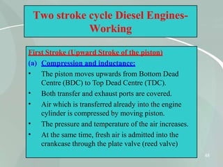 Two stroke cycle Diesel Engines-
Working
First Stroke (Upward Stroke of the piston)
(a) Compression and inductance:
48
•
•
•
•
•
The piston moves upwards from Bottom Dead
Centre (BDC) to Top Dead Centre (TDC).
Both transfer and exhaust ports are covered.
Air which is transferred already into the engine
cylinder is compressed by moving piston.
The pressure and temperature of the air increases.
At the same time, fresh air is admitted into the
crankcase through the plate valve (reed valve)
 