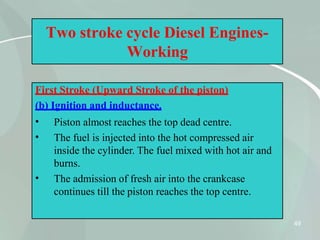 Two stroke cycle Diesel Engines-
Working
First Stroke (Upward Stroke of the piston)
(b) Ignition and inductance.
49
•
•
•
Piston almost reaches the top dead centre.
The fuel is injected into the hot compressed air
inside the cylinder. The fuel mixed with hot air and
burns.
The admission of fresh air into the crankcase
continues till the piston reaches the top centre.
 