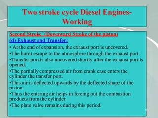 Two stroke cycle Diesel Engines-
Working
Second Stroke (Downward Stroke of the piston)
(d) Exhaust and Transfer:
• At the end of expansion, the exhaust port is uncovered.
•The burnt escape to the atmosphere through the exhaust port.
•Transfer port is also uncovered shortly after the exhaust port is
opened.
•The partially compressed air from crank case enters the
cylinder the transfer port.
•This air is deflected upwards by the deflected shape of the
piston.
•Thus the entering air helps in forcing out the combustion
products from the cylinder
•The plate valve remains during this period.
51
 