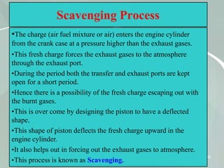 54
Scavenging Process
•The charge (air fuel mixture or air) enters the engine cylinder
from the crank case at a pressure higher than the exhaust gases.
•This fresh charge forces the exhaust gases to the atmosphere
through the exhaust port.
•During the period both the transfer and exhaust ports are kept
open for a short period.
•Hence there is a possibility of the fresh charge escaping out with
the burnt gases.
•This is over come by designing the piston to have a deflected
shape.
•This shape of piston deflects the fresh charge upward in the
engine cylinder.
•It also helps out in forcing out the exhaust gases to atmosphere.
•This process is known as Scavenging.
 