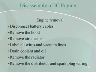 Disassembly of IC Engine
68
Engine removal
•Disconnect battery cables
•Remove the hood
•Remove air cleaner
•Label all wires and vacuum lines
•Drain coolant and oil
•Remove the radiator
•Remove the distributor and spark plug wiring
 