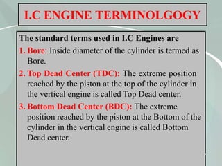 I.C ENGINE TERMINOLGOGY
The standard terms used in I.C Engines are
1. Bore: Inside diameter of the cylinder is termed as
Bore.
2. Top Dead Center (TDC): The extreme position
reached by the piston at the top of the cylinder in
the vertical engine is called Top Dead center.
3. Bottom Dead Center (BDC): The extreme
position reached by the piston at the Bottom of the
cylinder in the vertical engine is called Bottom
Dead center.
7
 