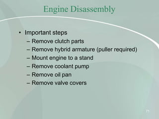 Engine Disassembly
71
• Important steps
– Remove clutch parts
– Remove hybrid armature (puller required)
– Mount engine to a stand
– Remove coolant pump
– Remove oil pan
– Remove valve covers
 