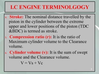 I.C ENGINE TERMINOLGOGY
4. Stroke: The nominal distance travelled by the
piston in the cylinder between the extreme
upper and lower positions of the piston (TDC
&BDC) is termed as stroke.
5. Compression ratio (r): It is the ratio of
Maximum cylinder volume to the Clearance
volume.
6. Cylinder volume (v): It is the sum of swept
volume and the Clearance volume.
V = Vs + Vc
8
 
