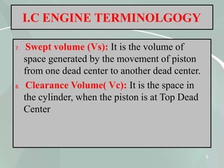 I.C ENGINE TERMINOLGOGY
7. Swept volume (Vs): It is the volume of
space generated by the movement of piston
from one dead center to another dead center.
8. Clearance Volume( Vc): It is the space in
the cylinder, when the piston is at Top Dead
Center
9
 