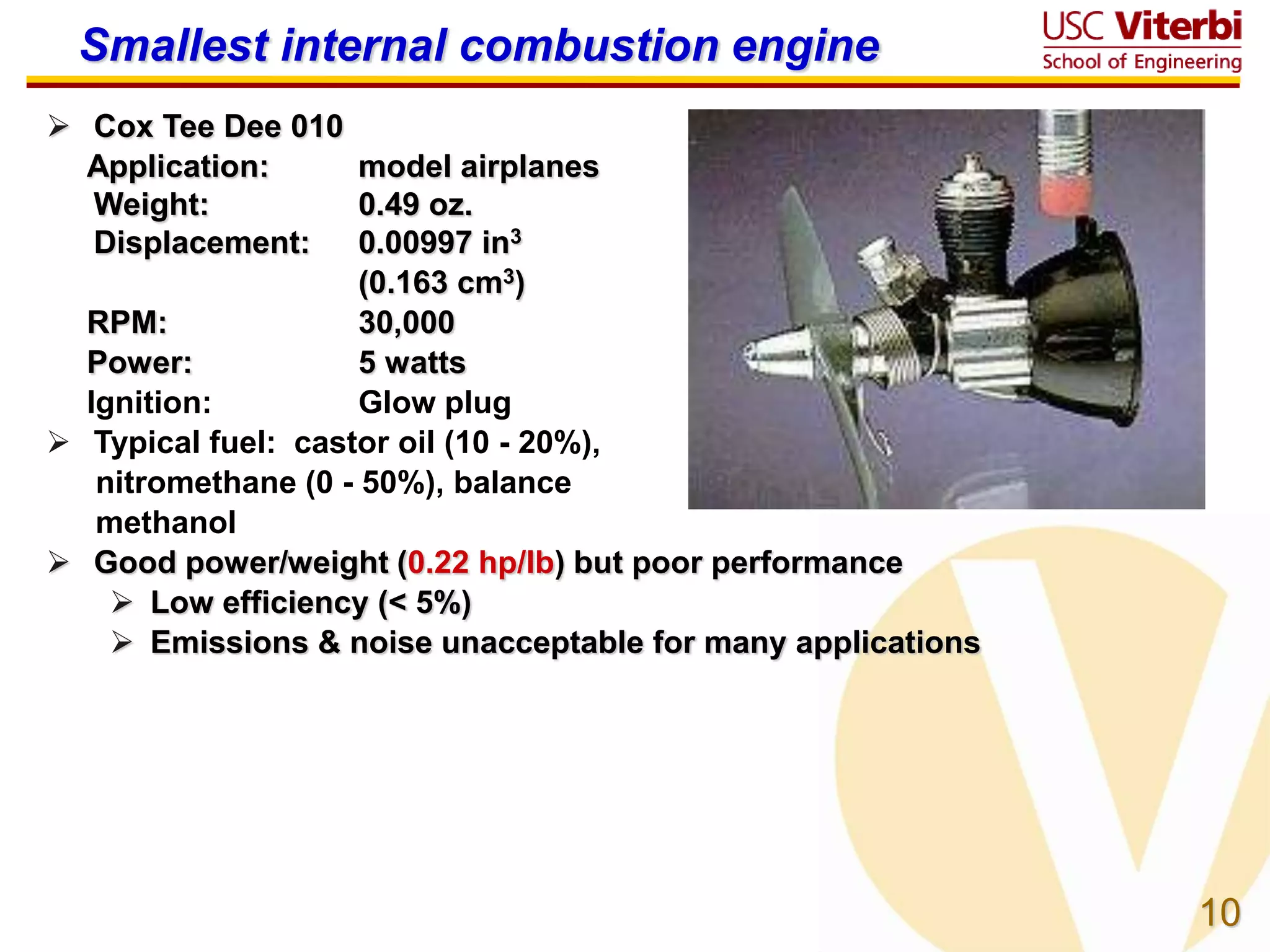 10
Smallest internal combustion engine
 Cox Tee Dee 010
Application: model airplanes
Weight: 0.49 oz.
Displacement: 0.00997 in3
(0.163 cm3)
RPM: 30,000
Power: 5 watts
Ignition: Glow plug
 Typical fuel: castor oil (10 - 20%),
nitromethane (0 - 50%), balance
methanol
 Good power/weight (0.22 hp/lb) but poor performance
 Low efficiency (< 5%)
 Emissions & noise unacceptable for many applications
 