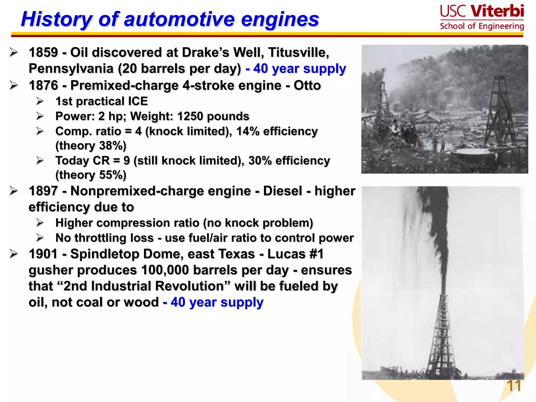 11
History of automotive engines
 1859 - Oil discovered at Drake’s Well, Titusville,
Pennsylvania (20 barrels per day) - 40 year supply
 1876 - Premixed-charge 4-stroke engine - Otto
 1st practical ICE
 Power: 2 hp; Weight: 1250 pounds
 Comp. ratio = 4 (knock limited), 14% efficiency
(theory 38%)
 Today CR = 9 (still knock limited), 30% efficiency
(theory 55%)
 1897 - Nonpremixed-charge engine - Diesel - higher
efficiency due to
 Higher compression ratio (no knock problem)
 No throttling loss - use fuel/air ratio to control power
 1901 - Spindletop Dome, east Texas - Lucas #1
gusher produces 100,000 barrels per day - ensures
that “2nd Industrial Revolution” will be fueled by
oil, not coal or wood - 40 year supply
 