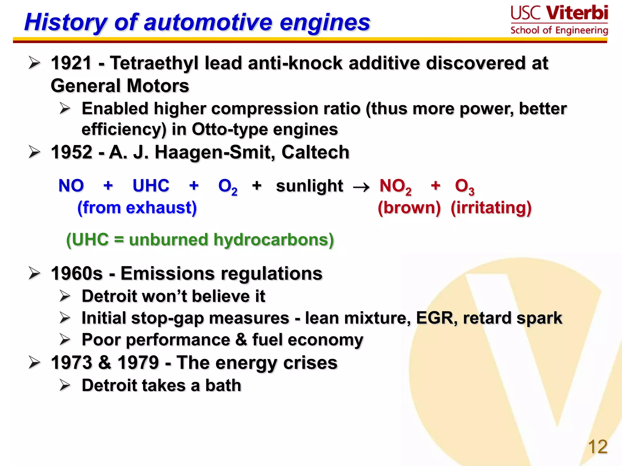 12
History of automotive engines
 1921 - Tetraethyl lead anti-knock additive discovered at
General Motors
 Enabled higher compression ratio (thus more power, better
efficiency) in Otto-type engines
 1952 - A. J. Haagen-Smit, Caltech
NO + UHC + O2 + sunlight  NO2 + O3
(from exhaust) (brown) (irritating)
(UHC = unburned hydrocarbons)
 1960s - Emissions regulations
 Detroit won’t believe it
 Initial stop-gap measures - lean mixture, EGR, retard spark
 Poor performance & fuel economy
 1973 & 1979 - The energy crises
 Detroit takes a bath
 