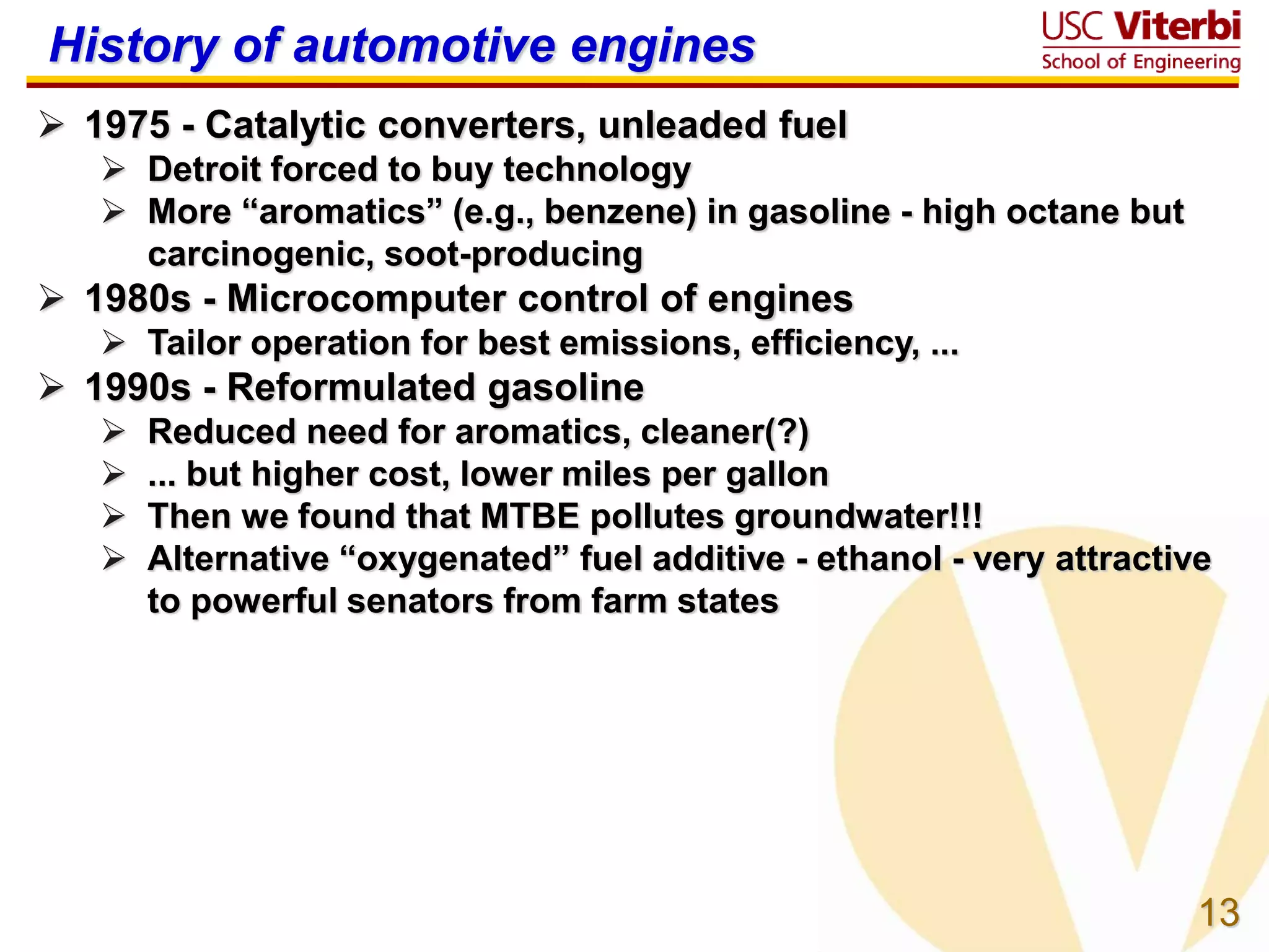 13
History of automotive engines
 1975 - Catalytic converters, unleaded fuel
 Detroit forced to buy technology
 More “aromatics” (e.g., benzene) in gasoline - high octane but
carcinogenic, soot-producing
 1980s - Microcomputer control of engines
 Tailor operation for best emissions, efficiency, ...
 1990s - Reformulated gasoline
 Reduced need for aromatics, cleaner(?)
 ... but higher cost, lower miles per gallon
 Then we found that MTBE pollutes groundwater!!!
 Alternative “oxygenated” fuel additive - ethanol - very attractive
to powerful senators from farm states
 