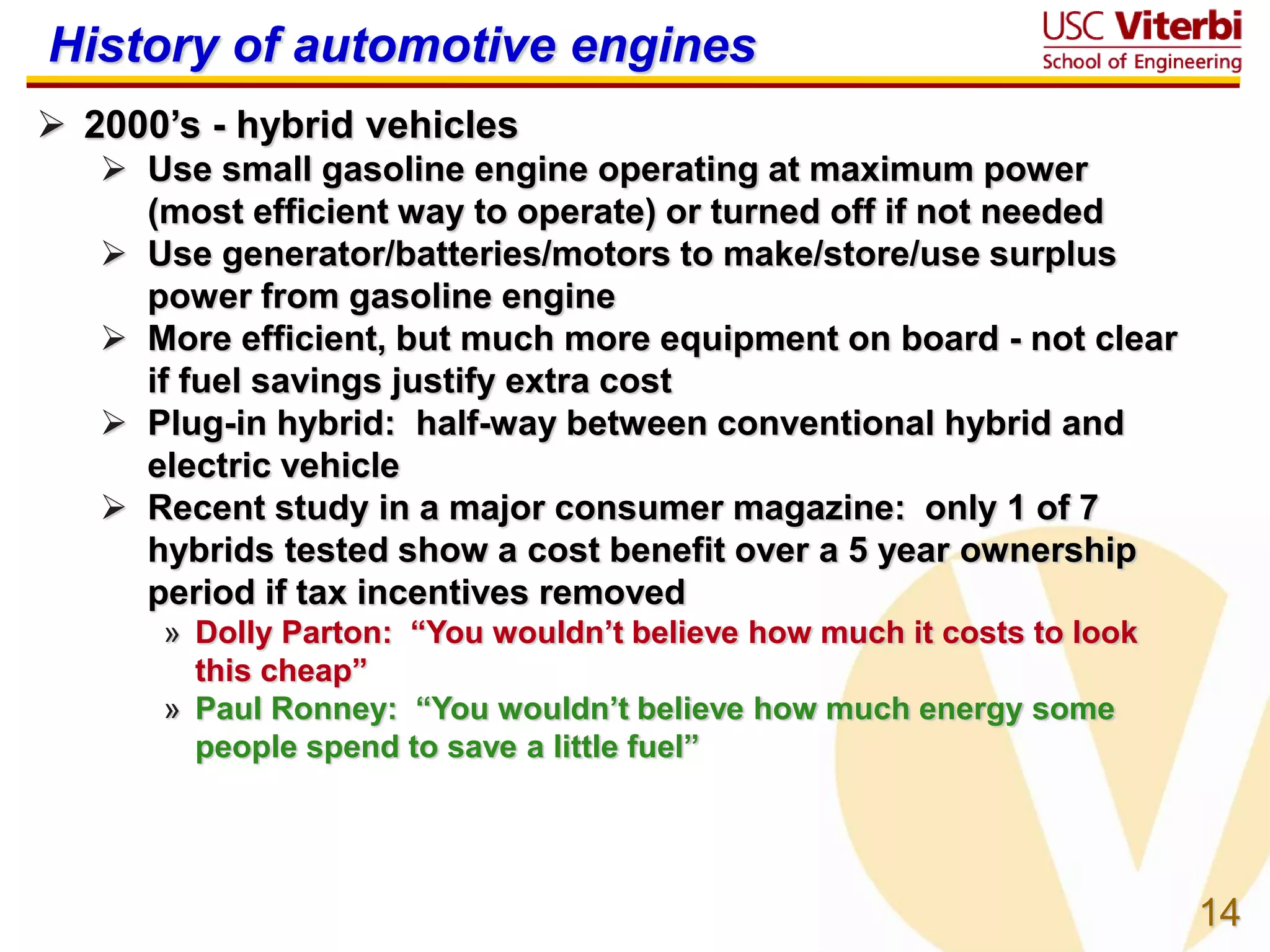 14
History of automotive engines
 2000’s - hybrid vehicles
 Use small gasoline engine operating at maximum power
(most efficient way to operate) or turned off if not needed
 Use generator/batteries/motors to make/store/use surplus
power from gasoline engine
 More efficient, but much more equipment on board - not clear
if fuel savings justify extra cost
 Plug-in hybrid: half-way between conventional hybrid and
electric vehicle
 Recent study in a major consumer magazine: only 1 of 7
hybrids tested show a cost benefit over a 5 year ownership
period if tax incentives removed
» Dolly Parton: “You wouldn’t believe how much it costs to look
this cheap”
» Paul Ronney: “You wouldn’t believe how much energy some
people spend to save a little fuel”
 
