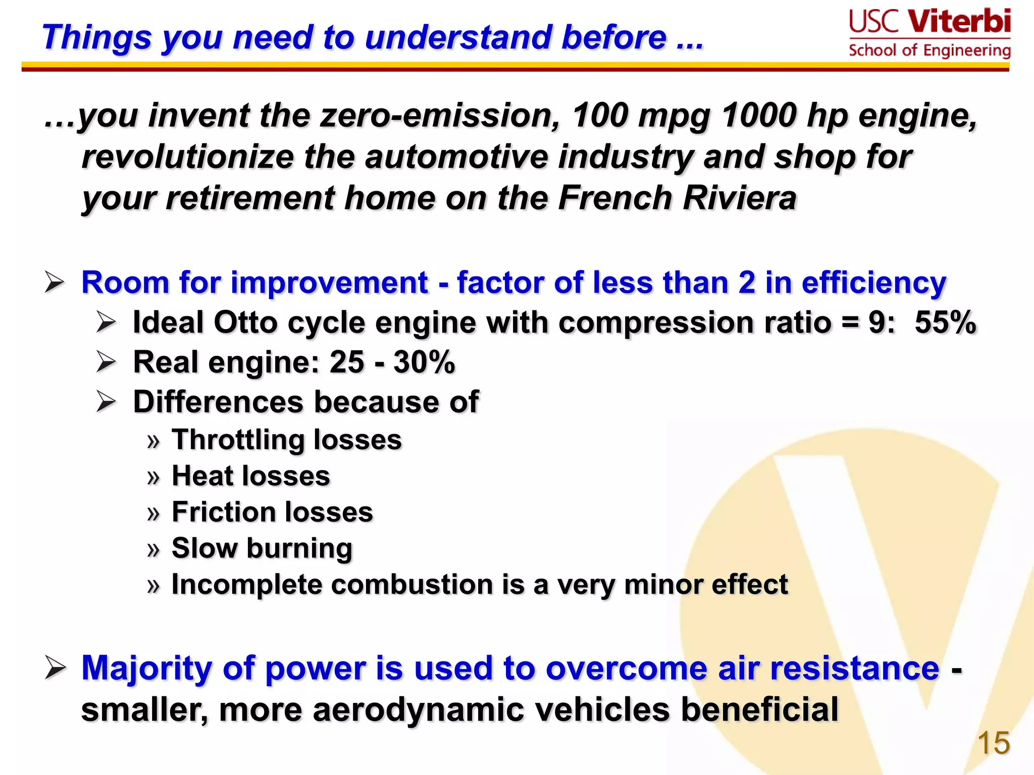 15
Things you need to understand before ...
…you invent the zero-emission, 100 mpg 1000 hp engine,
revolutionize the automotive industry and shop for
your retirement home on the French Riviera
 Room for improvement - factor of less than 2 in efficiency
 Ideal Otto cycle engine with compression ratio = 9: 55%
 Real engine: 25 - 30%
 Differences because of
» Throttling losses
» Heat losses
» Friction losses
» Slow burning
» Incomplete combustion is a very minor effect
 Majority of power is used to overcome air resistance -
smaller, more aerodynamic vehicles beneficial
 