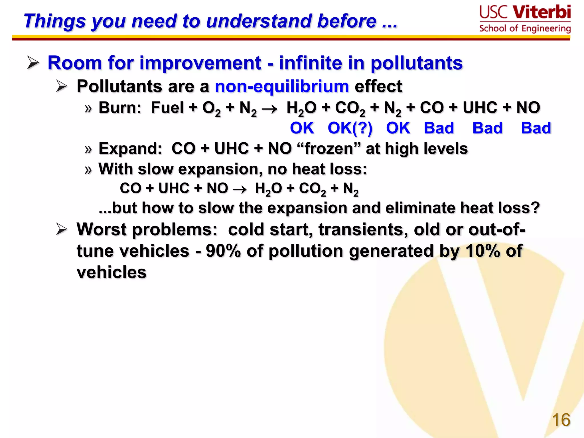 16
Things you need to understand before ...
 Room for improvement - infinite in pollutants
 Pollutants are a non-equilibrium effect
» Burn: Fuel + O2 + N2  H2O + CO2 + N2 + CO + UHC + NO
OK OK(?) OK Bad Bad Bad
» Expand: CO + UHC + NO “frozen” at high levels
» With slow expansion, no heat loss:
CO + UHC + NO  H2O + CO2 + N2
...but how to slow the expansion and eliminate heat loss?
 Worst problems: cold start, transients, old or out-of-
tune vehicles - 90% of pollution generated by 10% of
vehicles
 