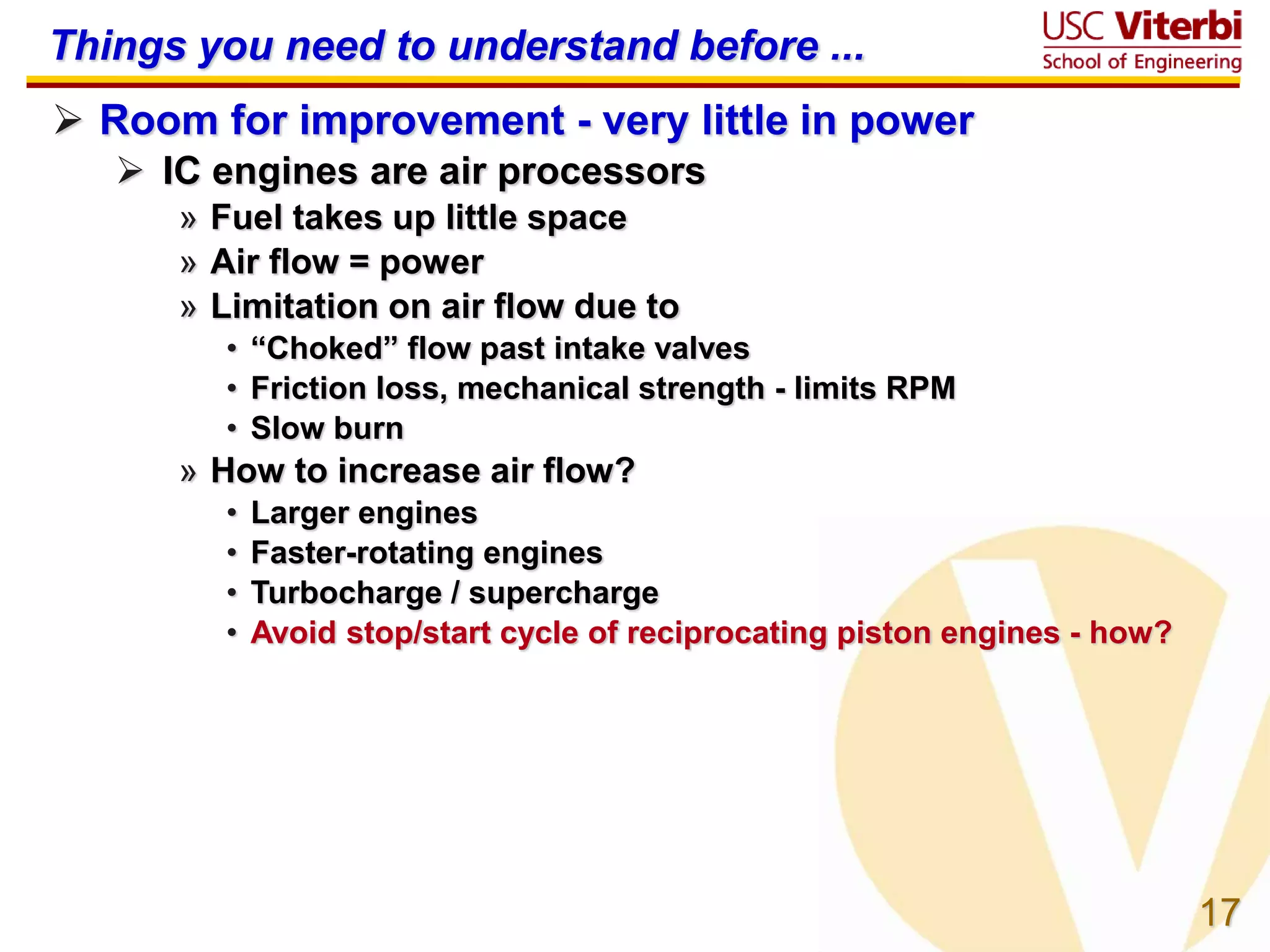 17
Things you need to understand before ...
 Room for improvement - very little in power
 IC engines are air processors
» Fuel takes up little space
» Air flow = power
» Limitation on air flow due to
• “Choked” flow past intake valves
• Friction loss, mechanical strength - limits RPM
• Slow burn
» How to increase air flow?
• Larger engines
• Faster-rotating engines
• Turbocharge / supercharge
• Avoid stop/start cycle of reciprocating piston engines - how?
 