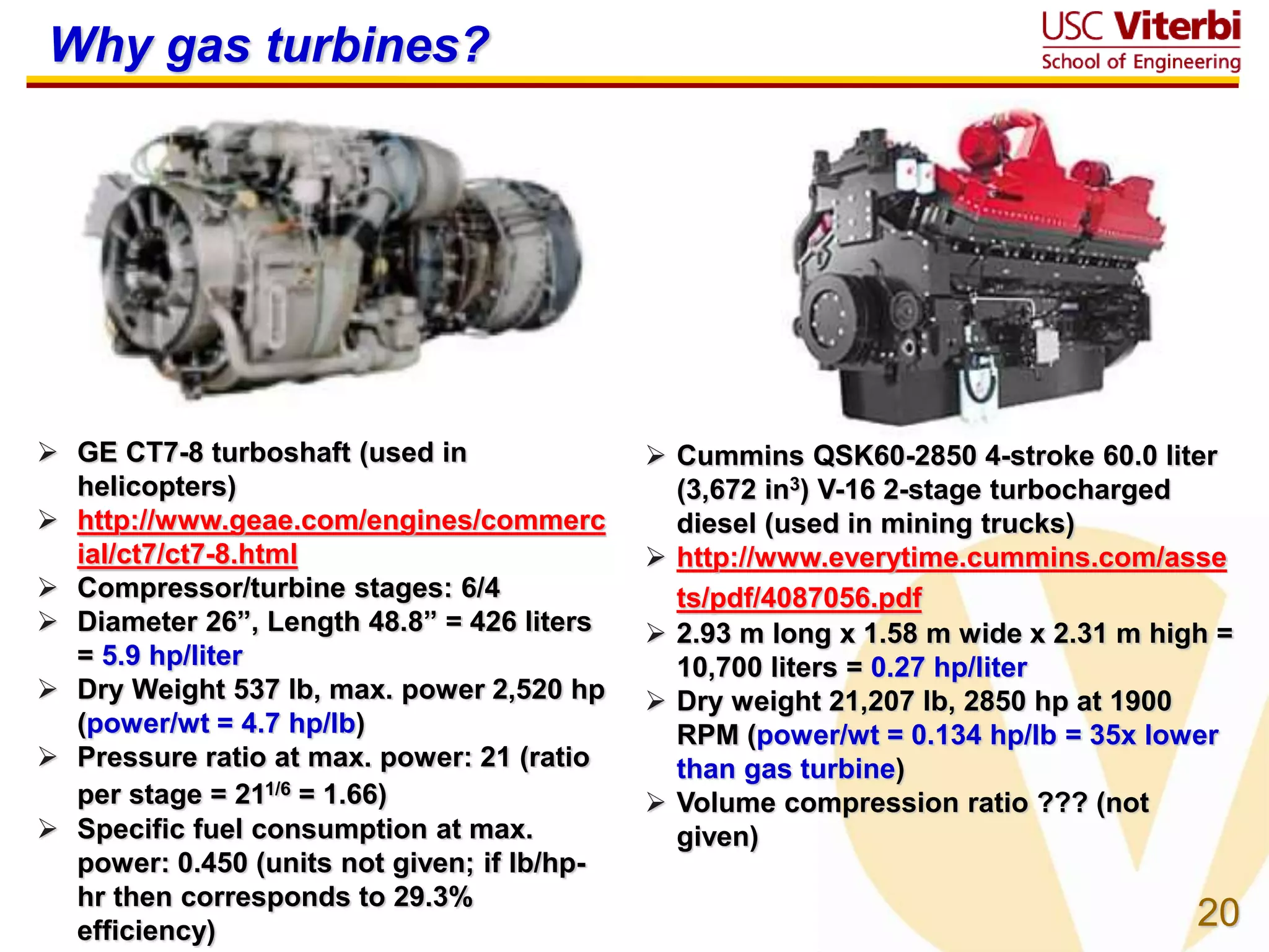 20
Why gas turbines?
 GE CT7-8 turboshaft (used in
helicopters)
 http://www.geae.com/engines/commerc
ial/ct7/ct7-8.html
 Compressor/turbine stages: 6/4
 Diameter 26”, Length 48.8” = 426 liters
= 5.9 hp/liter
 Dry Weight 537 lb, max. power 2,520 hp
(power/wt = 4.7 hp/lb)
 Pressure ratio at max. power: 21 (ratio
per stage = 211/6 = 1.66)
 Specific fuel consumption at max.
power: 0.450 (units not given; if lb/hp-
hr then corresponds to 29.3%
efficiency)
 Cummins QSK60-2850 4-stroke 60.0 liter
(3,672 in3) V-16 2-stage turbocharged
diesel (used in mining trucks)
 http://www.everytime.cummins.com/asse
ts/pdf/4087056.pdf
 2.93 m long x 1.58 m wide x 2.31 m high =
10,700 liters = 0.27 hp/liter
 Dry weight 21,207 lb, 2850 hp at 1900
RPM (power/wt = 0.134 hp/lb = 35x lower
than gas turbine)
 Volume compression ratio ??? (not
given)
 