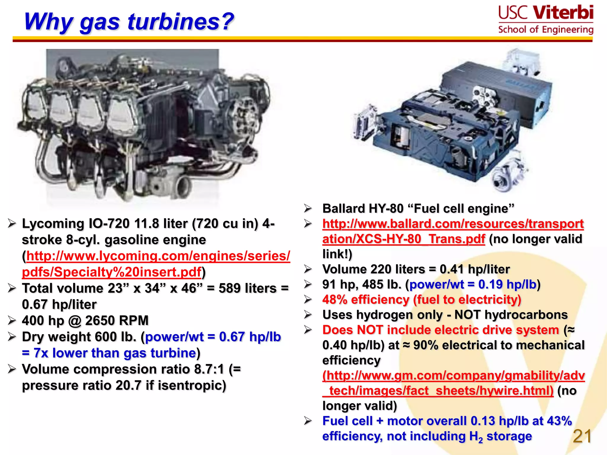 21
 Ballard HY-80 “Fuel cell engine”
 http://www.ballard.com/resources/transport
ation/XCS-HY-80_Trans.pdf (no longer valid
link!)
 Volume 220 liters = 0.41 hp/liter
 91 hp, 485 lb. (power/wt = 0.19 hp/lb)
 48% efficiency (fuel to electricity)
 Uses hydrogen only - NOT hydrocarbons
 Does NOT include electric drive system (≈
0.40 hp/lb) at ≈ 90% electrical to mechanical
efficiency
(http://www.gm.com/company/gmability/adv
_tech/images/fact_sheets/hywire.html) (no
longer valid)
 Fuel cell + motor overall 0.13 hp/lb at 43%
efficiency, not including H2 storage
Why gas turbines?
 Lycoming IO-720 11.8 liter (720 cu in) 4-
stroke 8-cyl. gasoline engine
(http://www.lycoming.com/engines/series/
pdfs/Specialty%20insert.pdf)
 Total volume 23” x 34” x 46” = 589 liters =
0.67 hp/liter
 400 hp @ 2650 RPM
 Dry weight 600 lb. (power/wt = 0.67 hp/lb
= 7x lower than gas turbine)
 Volume compression ratio 8.7:1 (=
pressure ratio 20.7 if isentropic)
 