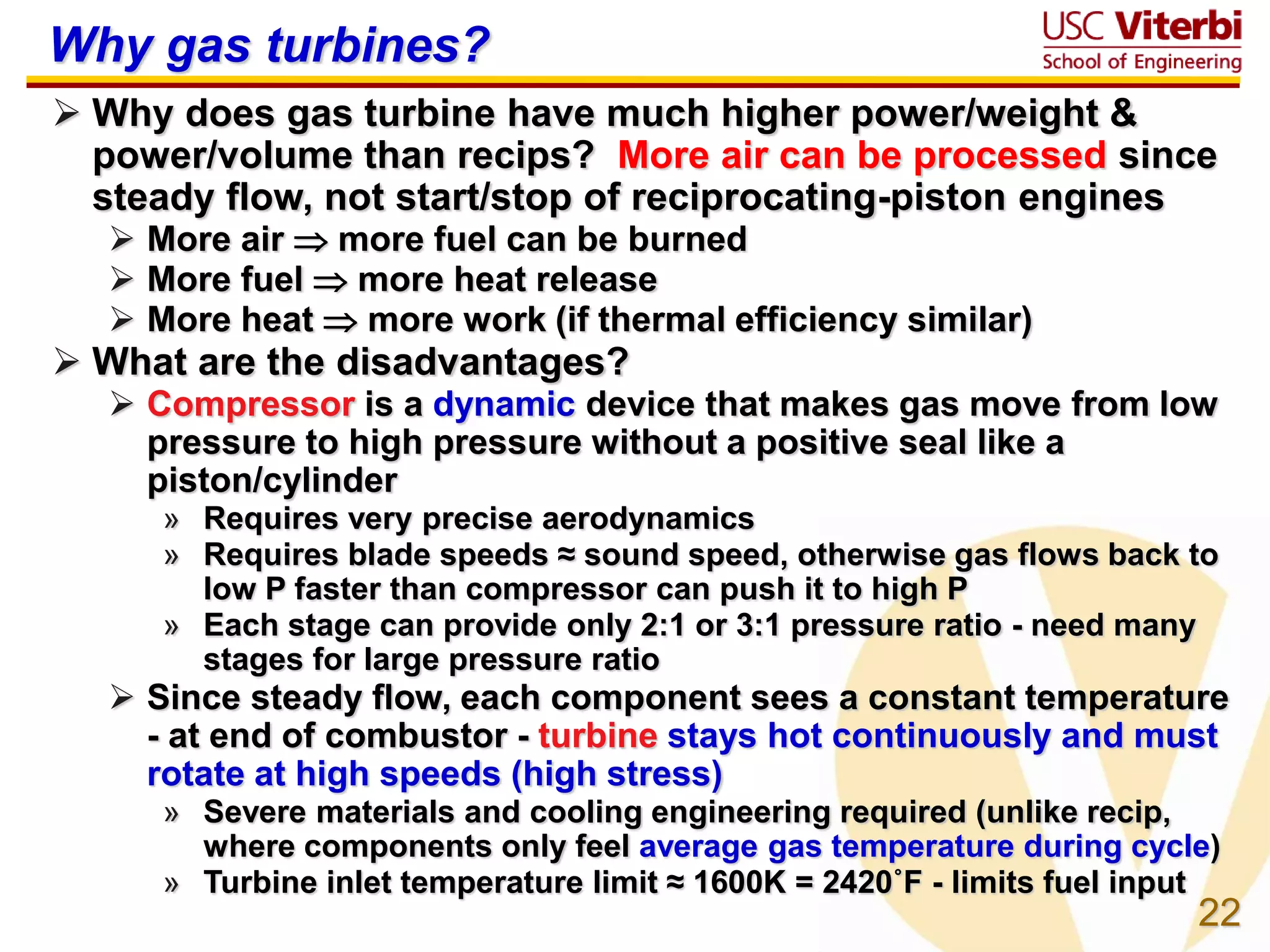 22
Why gas turbines?
 Why does gas turbine have much higher power/weight &
power/volume than recips? More air can be processed since
steady flow, not start/stop of reciprocating-piston engines
 More air  more fuel can be burned
 More fuel  more heat release
 More heat  more work (if thermal efficiency similar)
 What are the disadvantages?
 Compressor is a dynamic device that makes gas move from low
pressure to high pressure without a positive seal like a
piston/cylinder
» Requires very precise aerodynamics
» Requires blade speeds ≈ sound speed, otherwise gas flows back to
low P faster than compressor can push it to high P
» Each stage can provide only 2:1 or 3:1 pressure ratio - need many
stages for large pressure ratio
 Since steady flow, each component sees a constant temperature
- at end of combustor - turbine stays hot continuously and must
rotate at high speeds (high stress)
» Severe materials and cooling engineering required (unlike recip,
where components only feel average gas temperature during cycle)
» Turbine inlet temperature limit ≈ 1600K = 2420˚F - limits fuel input
 