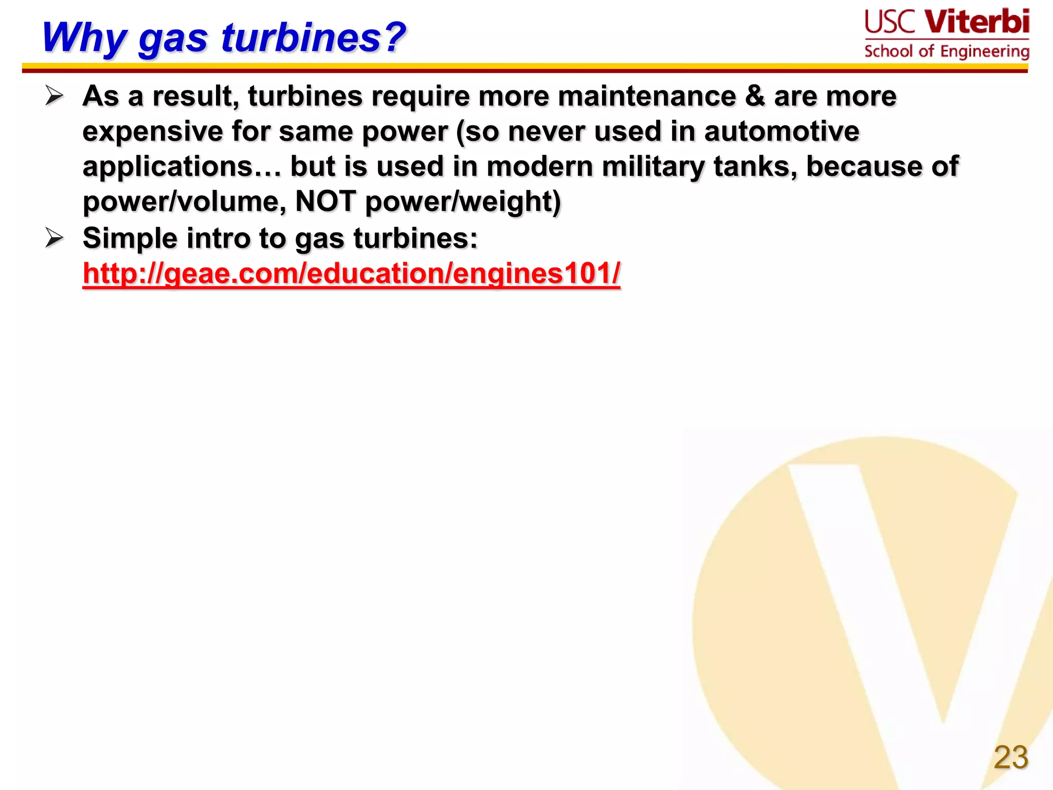 23
Why gas turbines?
 As a result, turbines require more maintenance & are more
expensive for same power (so never used in automotive
applications… but is used in modern military tanks, because of
power/volume, NOT power/weight)
 Simple intro to gas turbines:
http://geae.com/education/engines101/
 