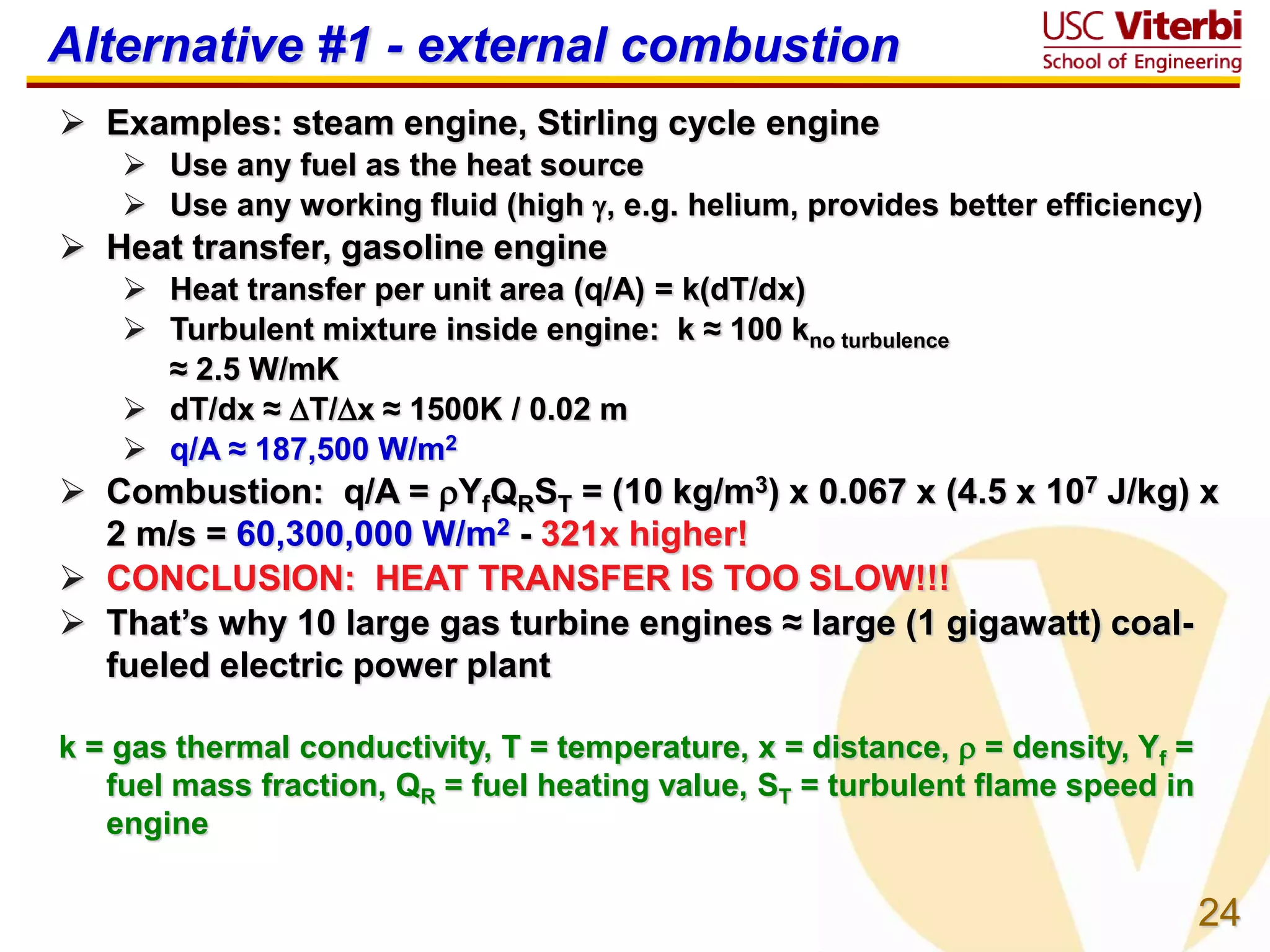 24
Alternative #1 - external combustion
 Examples: steam engine, Stirling cycle engine
 Use any fuel as the heat source
 Use any working fluid (high , e.g. helium, provides better efficiency)
 Heat transfer, gasoline engine
 Heat transfer per unit area (q/A) = k(dT/dx)
 Turbulent mixture inside engine: k ≈ 100 kno turbulence
≈ 2.5 W/mK
 dT/dx ≈ T/x ≈ 1500K / 0.02 m
 q/A ≈ 187,500 W/m2
 Combustion: q/A = YfQRST = (10 kg/m3) x 0.067 x (4.5 x 107 J/kg) x
2 m/s = 60,300,000 W/m2 - 321x higher!
 CONCLUSION: HEAT TRANSFER IS TOO SLOW!!!
 That’s why 10 large gas turbine engines ≈ large (1 gigawatt) coal-
fueled electric power plant
k = gas thermal conductivity, T = temperature, x = distance,  = density, Yf =
fuel mass fraction, QR = fuel heating value, ST = turbulent flame speed in
engine
 