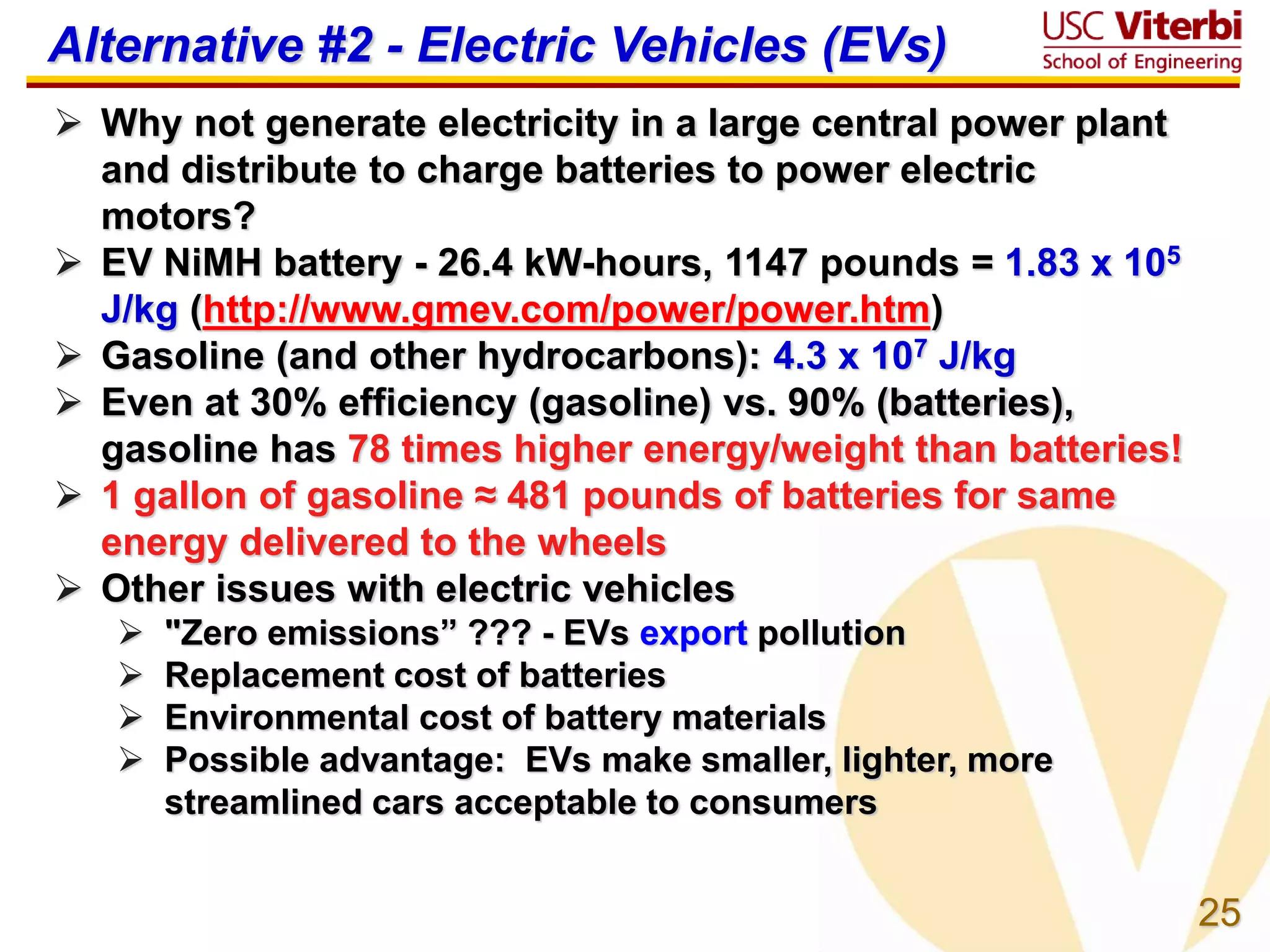 25
Alternative #2 - Electric Vehicles (EVs)
 Why not generate electricity in a large central power plant
and distribute to charge batteries to power electric
motors?
 EV NiMH battery - 26.4 kW-hours, 1147 pounds = 1.83 x 105
J/kg (http://www.gmev.com/power/power.htm)
 Gasoline (and other hydrocarbons): 4.3 x 107 J/kg
 Even at 30% efficiency (gasoline) vs. 90% (batteries),
gasoline has 78 times higher energy/weight than batteries!
 1 gallon of gasoline ≈ 481 pounds of batteries for same
energy delivered to the wheels
 Other issues with electric vehicles
 "Zero emissions” ??? - EVs export pollution
 Replacement cost of batteries
 Environmental cost of battery materials
 Possible advantage: EVs make smaller, lighter, more
streamlined cars acceptable to consumers
 