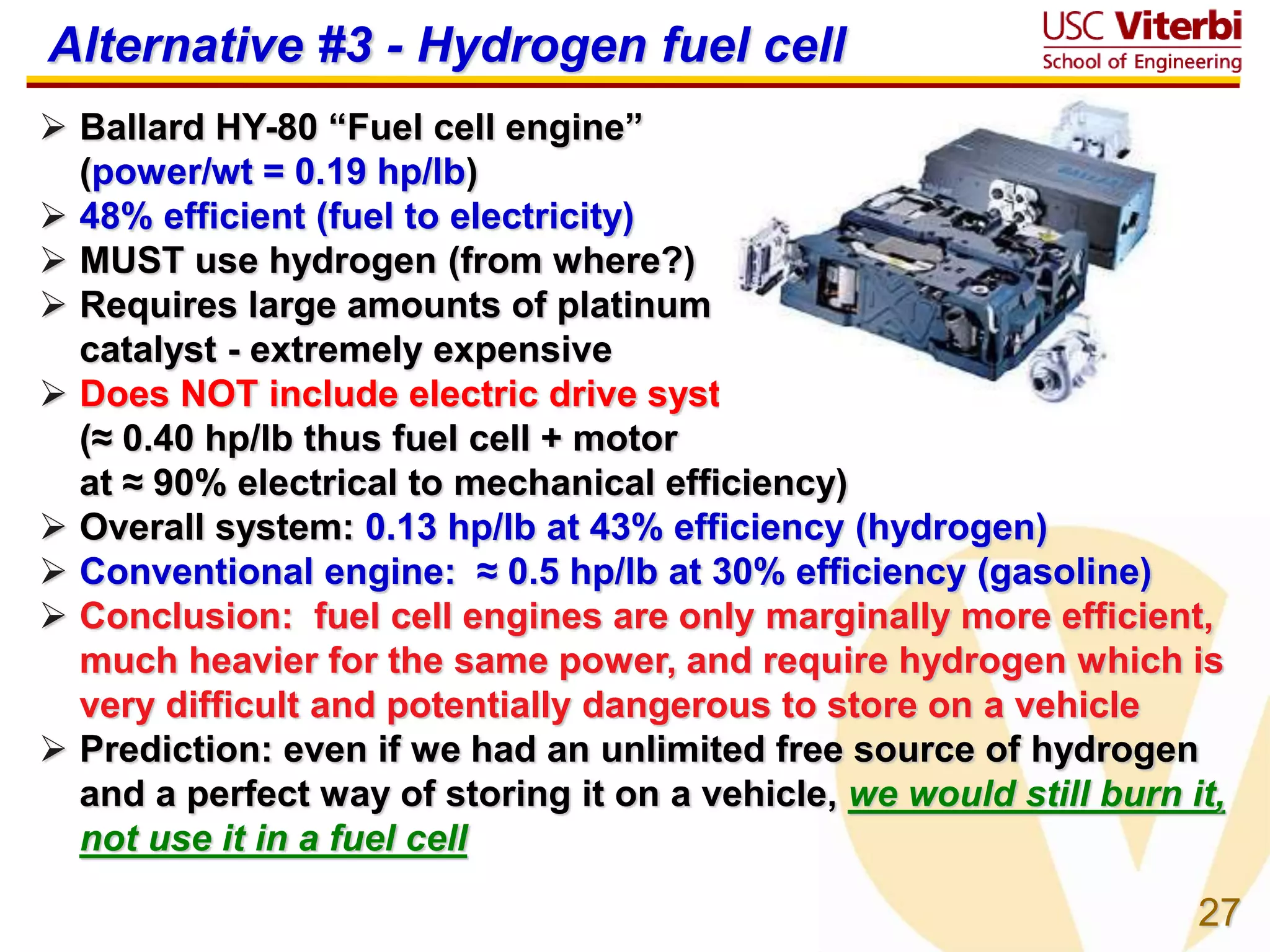 27
 Ballard HY-80 “Fuel cell engine”
(power/wt = 0.19 hp/lb)
 48% efficient (fuel to electricity)
 MUST use hydrogen (from where?)
 Requires large amounts of platinum
catalyst - extremely expensive
 Does NOT include electric drive system
(≈ 0.40 hp/lb thus fuel cell + motor
at ≈ 90% electrical to mechanical efficiency)
 Overall system: 0.13 hp/lb at 43% efficiency (hydrogen)
 Conventional engine: ≈ 0.5 hp/lb at 30% efficiency (gasoline)
 Conclusion: fuel cell engines are only marginally more efficient,
much heavier for the same power, and require hydrogen which is
very difficult and potentially dangerous to store on a vehicle
 Prediction: even if we had an unlimited free source of hydrogen
and a perfect way of storing it on a vehicle, we would still burn it,
not use it in a fuel cell
Alternative #3 - Hydrogen fuel cell
 