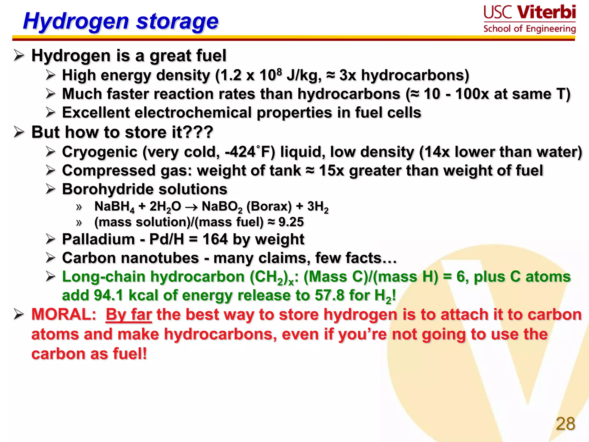 28
Hydrogen storage
 Hydrogen is a great fuel
 High energy density (1.2 x 108 J/kg, ≈ 3x hydrocarbons)
 Much faster reaction rates than hydrocarbons (≈ 10 - 100x at same T)
 Excellent electrochemical properties in fuel cells
 But how to store it???
 Cryogenic (very cold, -424˚F) liquid, low density (14x lower than water)
 Compressed gas: weight of tank ≈ 15x greater than weight of fuel
 Borohydride solutions
» NaBH4 + 2H2O  NaBO2 (Borax) + 3H2
» (mass solution)/(mass fuel) ≈ 9.25
 Palladium - Pd/H = 164 by weight
 Carbon nanotubes - many claims, few facts…
 Long-chain hydrocarbon (CH2)x: (Mass C)/(mass H) = 6, plus C atoms
add 94.1 kcal of energy release to 57.8 for H2!
 MORAL: By far the best way to store hydrogen is to attach it to carbon
atoms and make hydrocarbons, even if you’re not going to use the
carbon as fuel!
 