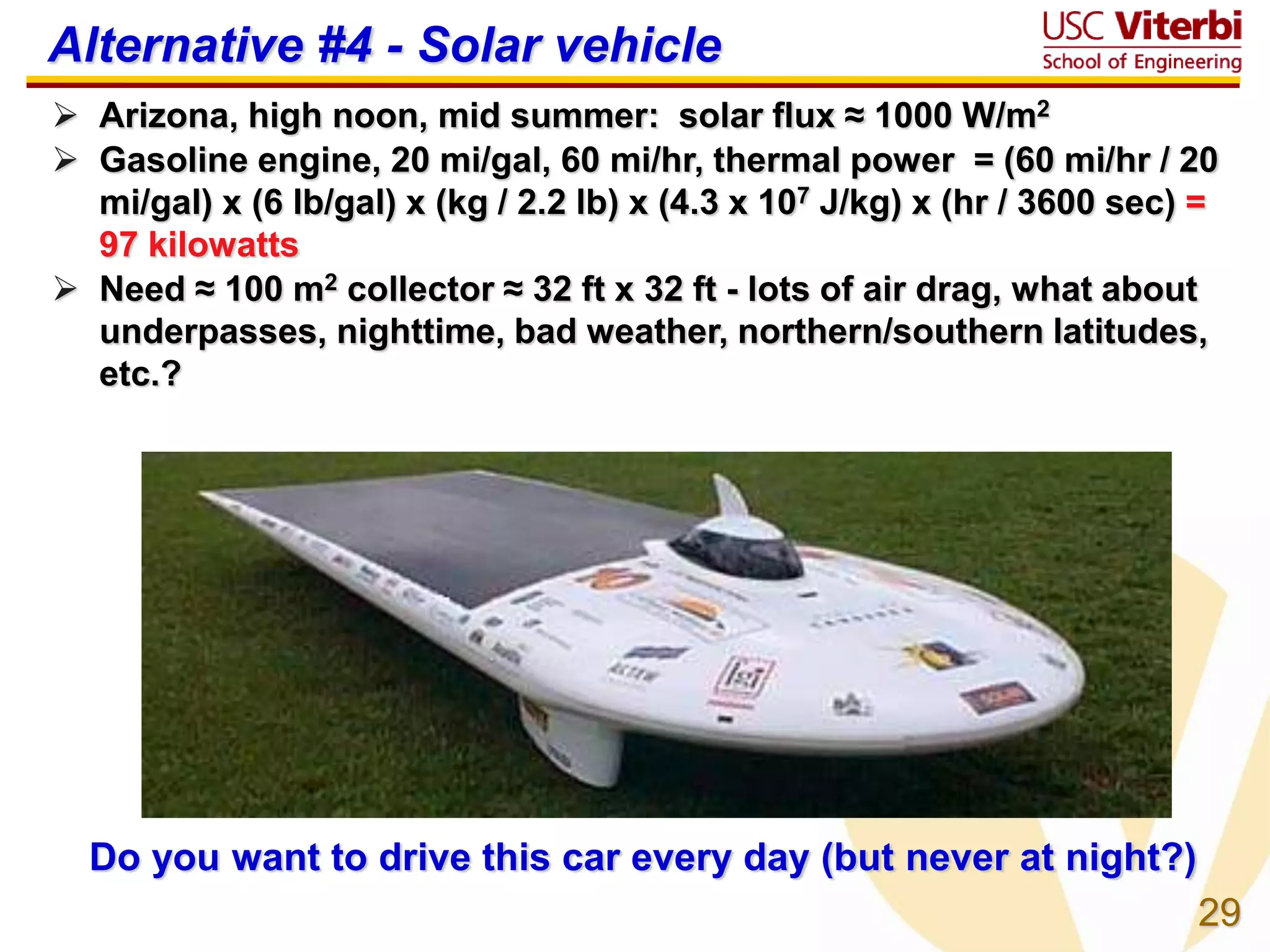 29
Alternative #4 - Solar vehicle
 Arizona, high noon, mid summer: solar flux ≈ 1000 W/m2
 Gasoline engine, 20 mi/gal, 60 mi/hr, thermal power = (60 mi/hr / 20
mi/gal) x (6 lb/gal) x (kg / 2.2 lb) x (4.3 x 107 J/kg) x (hr / 3600 sec) =
97 kilowatts
 Need ≈ 100 m2 collector ≈ 32 ft x 32 ft - lots of air drag, what about
underpasses, nighttime, bad weather, northern/southern latitudes,
etc.?
Do you want to drive this car every day (but never at night?)
 