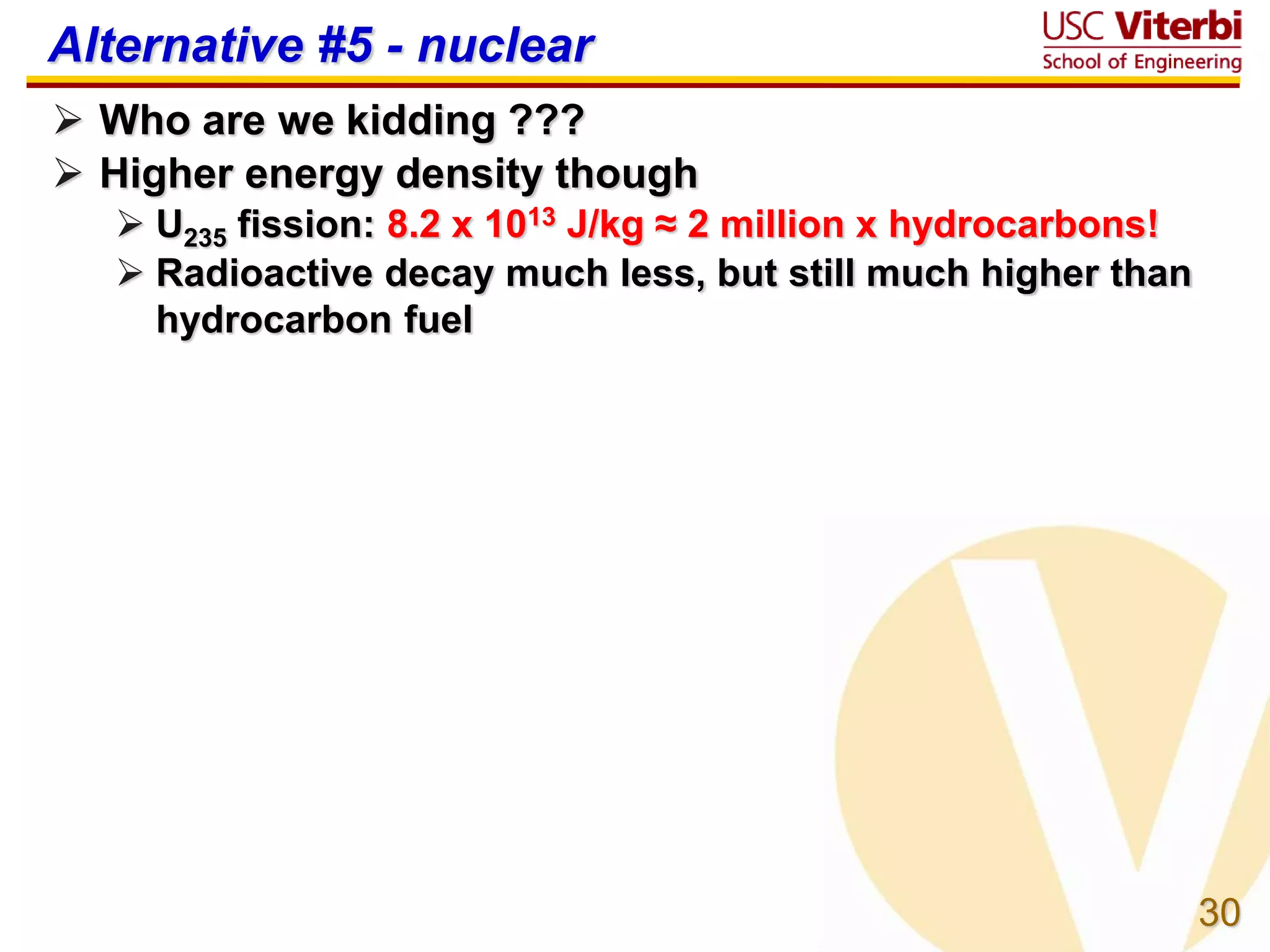 30
Alternative #5 - nuclear
 Who are we kidding ???
 Higher energy density though
 U235 fission: 8.2 x 1013 J/kg ≈ 2 million x hydrocarbons!
 Radioactive decay much less, but still much higher than
hydrocarbon fuel
 