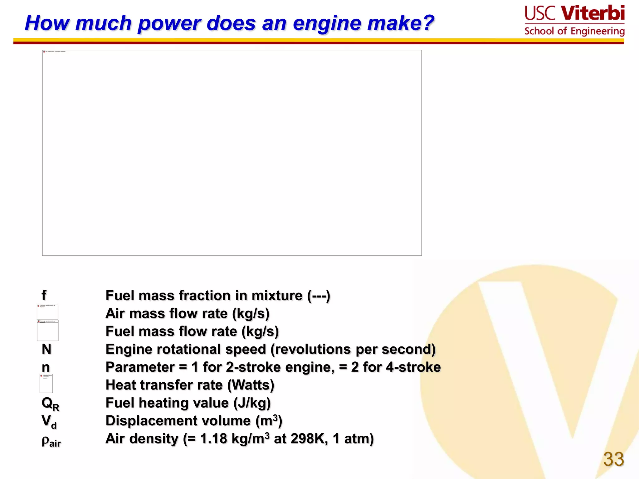 33
How much power does an engine make?
f Fuel mass fraction in mixture (---)
Air mass flow rate (kg/s)
Fuel mass flow rate (kg/s)
N Engine rotational speed (revolutions per second)
n Parameter = 1 for 2-stroke engine, = 2 for 4-stroke
Heat transfer rate (Watts)
QR Fuel heating value (J/kg)
Vd Displacement volume (m3)
air Air density (= 1.18 kg/m3 at 298K, 1 atm)
 
