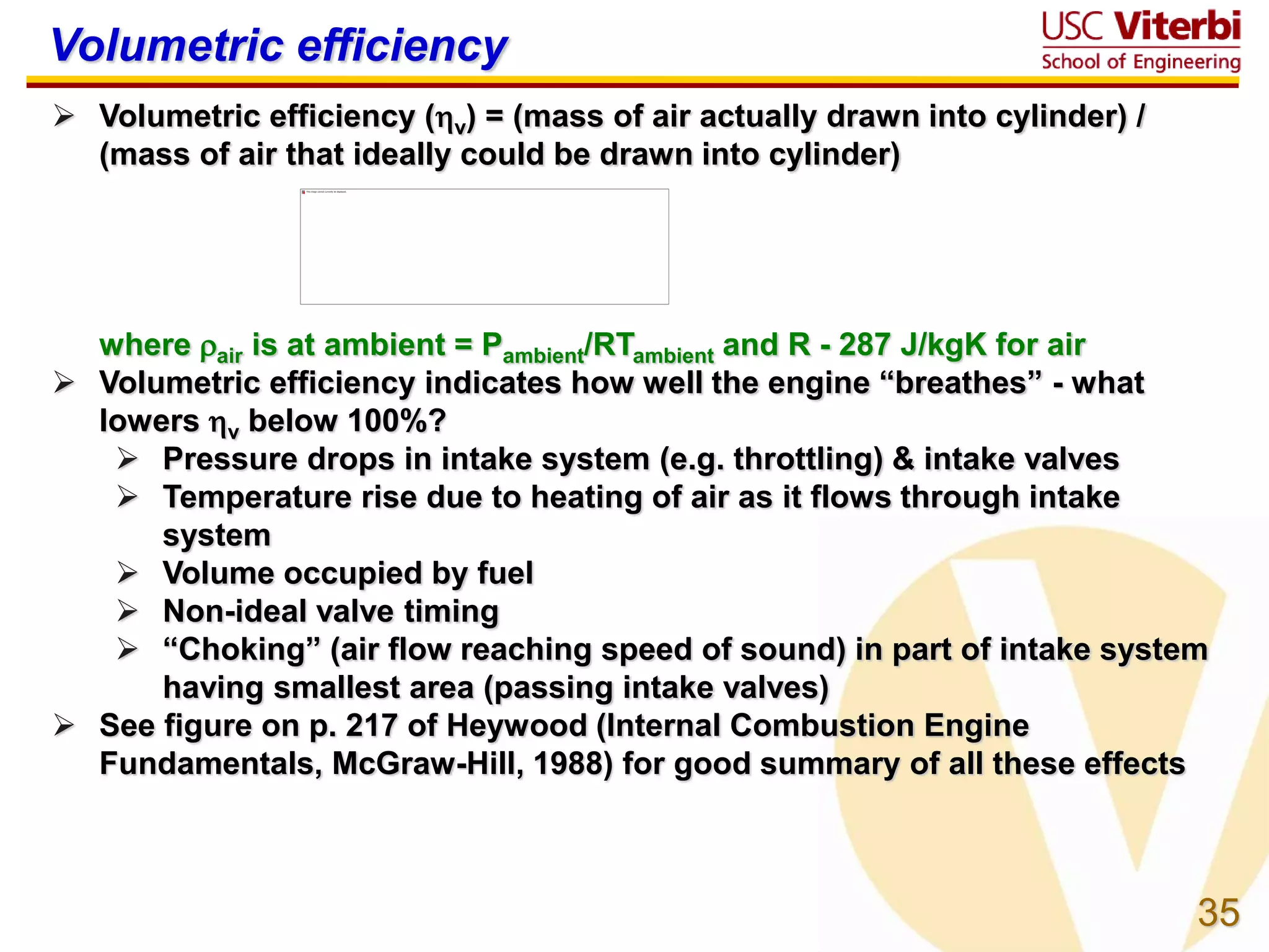 35
Volumetric efficiency
 Volumetric efficiency (v) = (mass of air actually drawn into cylinder) /
(mass of air that ideally could be drawn into cylinder)
where air is at ambient = Pambient/RTambient and R - 287 J/kgK for air
 Volumetric efficiency indicates how well the engine “breathes” - what
lowers v below 100%?
 Pressure drops in intake system (e.g. throttling) & intake valves
 Temperature rise due to heating of air as it flows through intake
system
 Volume occupied by fuel
 Non-ideal valve timing
 “Choking” (air flow reaching speed of sound) in part of intake system
having smallest area (passing intake valves)
 See figure on p. 217 of Heywood (Internal Combustion Engine
Fundamentals, McGraw-Hill, 1988) for good summary of all these effects
 