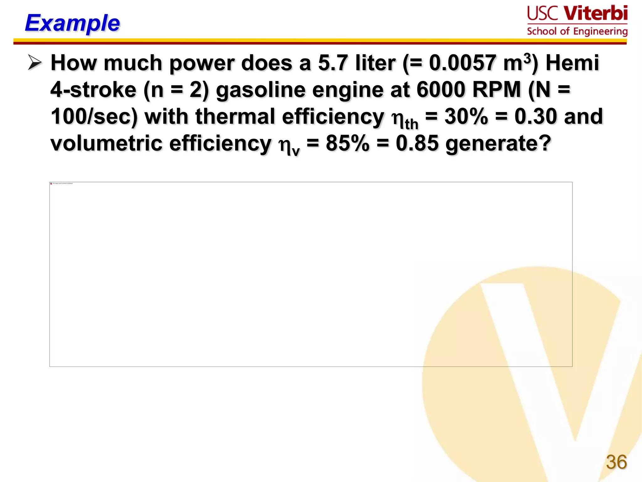 36
Example
 How much power does a 5.7 liter (= 0.0057 m3) Hemi
4-stroke (n = 2) gasoline engine at 6000 RPM (N =
100/sec) with thermal efficiency th = 30% = 0.30 and
volumetric efficiency v = 85% = 0.85 generate?
 
