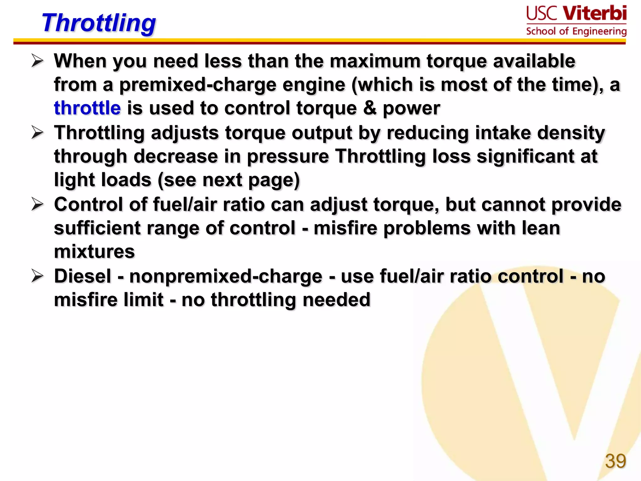 39
Throttling
 When you need less than the maximum torque available
from a premixed-charge engine (which is most of the time), a
throttle is used to control torque & power
 Throttling adjusts torque output by reducing intake density
through decrease in pressure Throttling loss significant at
light loads (see next page)
 Control of fuel/air ratio can adjust torque, but cannot provide
sufficient range of control - misfire problems with lean
mixtures
 Diesel - nonpremixed-charge - use fuel/air ratio control - no
misfire limit - no throttling needed
 