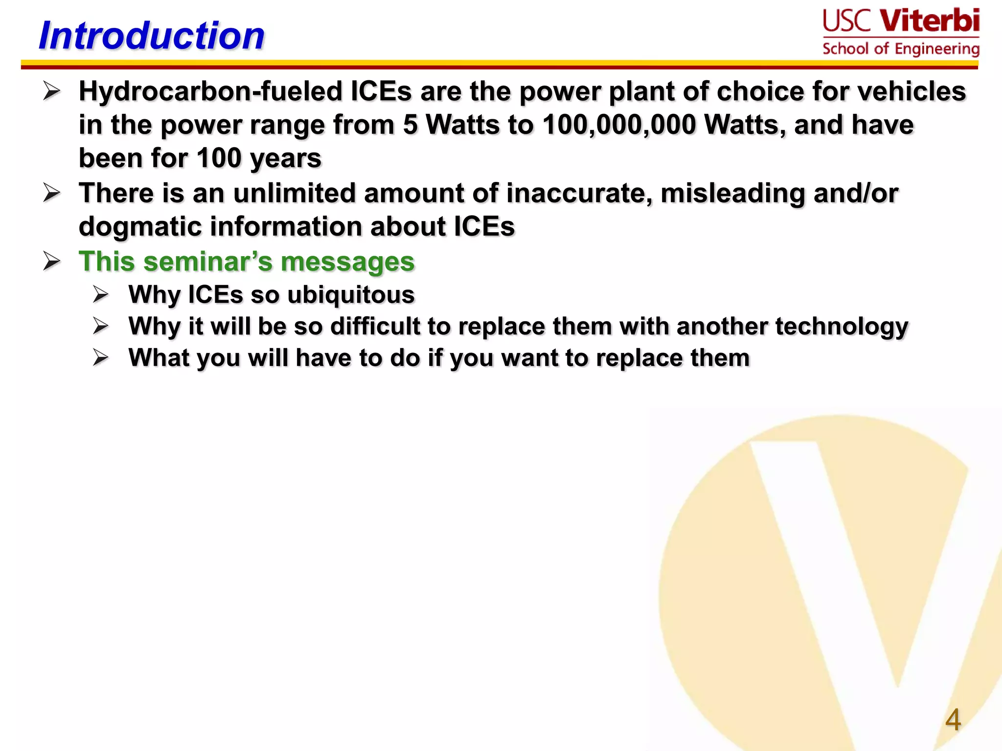 4
Introduction
 Hydrocarbon-fueled ICEs are the power plant of choice for vehicles
in the power range from 5 Watts to 100,000,000 Watts, and have
been for 100 years
 There is an unlimited amount of inaccurate, misleading and/or
dogmatic information about ICEs
 This seminar’s messages
 Why ICEs so ubiquitous
 Why it will be so difficult to replace them with another technology
 What you will have to do if you want to replace them
 