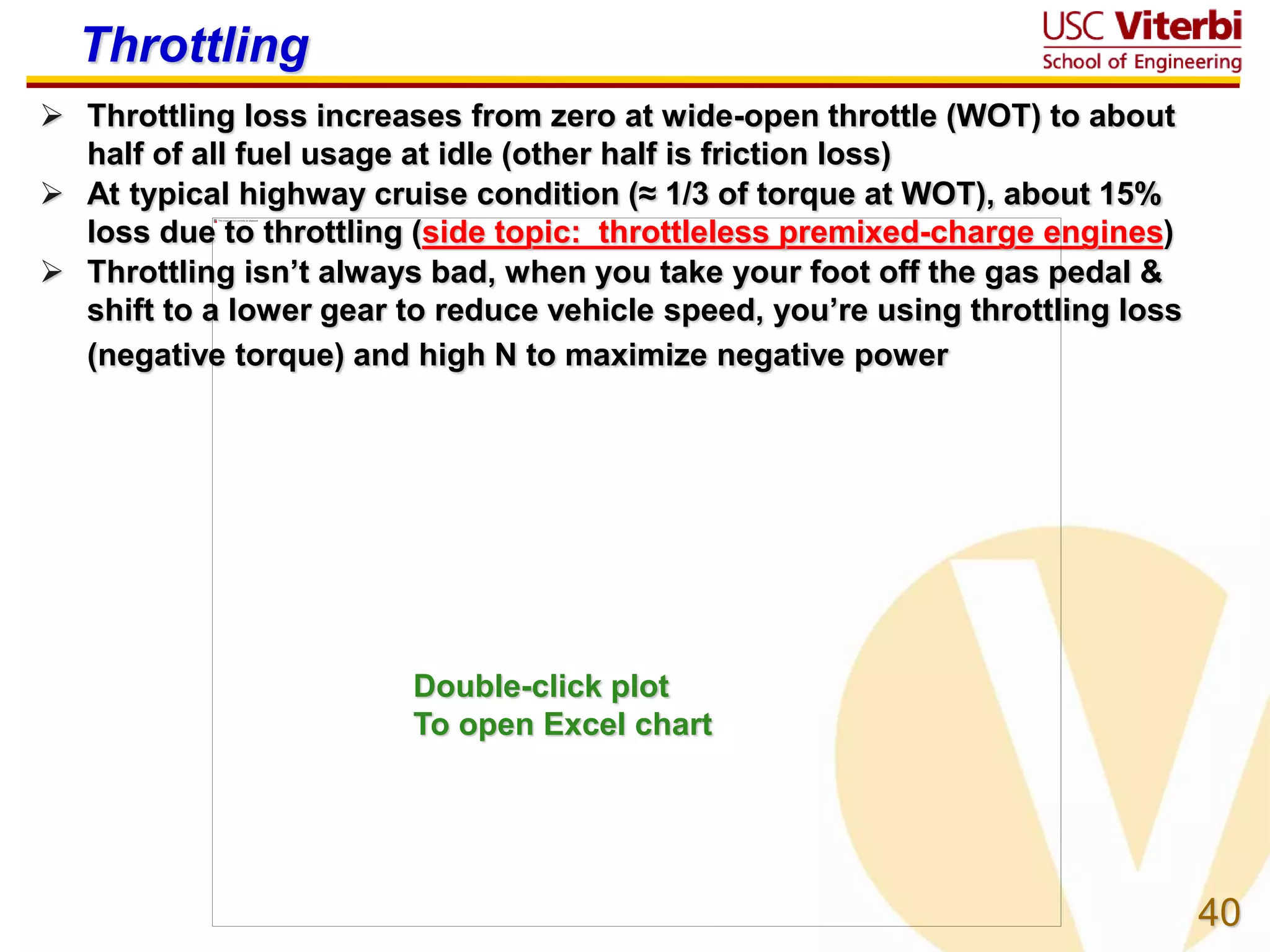 40
Throttling
 Throttling loss increases from zero at wide-open throttle (WOT) to about
half of all fuel usage at idle (other half is friction loss)
 At typical highway cruise condition (≈ 1/3 of torque at WOT), about 15%
loss due to throttling (side topic: throttleless premixed-charge engines)
 Throttling isn’t always bad, when you take your foot off the gas pedal &
shift to a lower gear to reduce vehicle speed, you’re using throttling loss
(negative torque) and high N to maximize negative power
Double-click plot
To open Excel chart
 