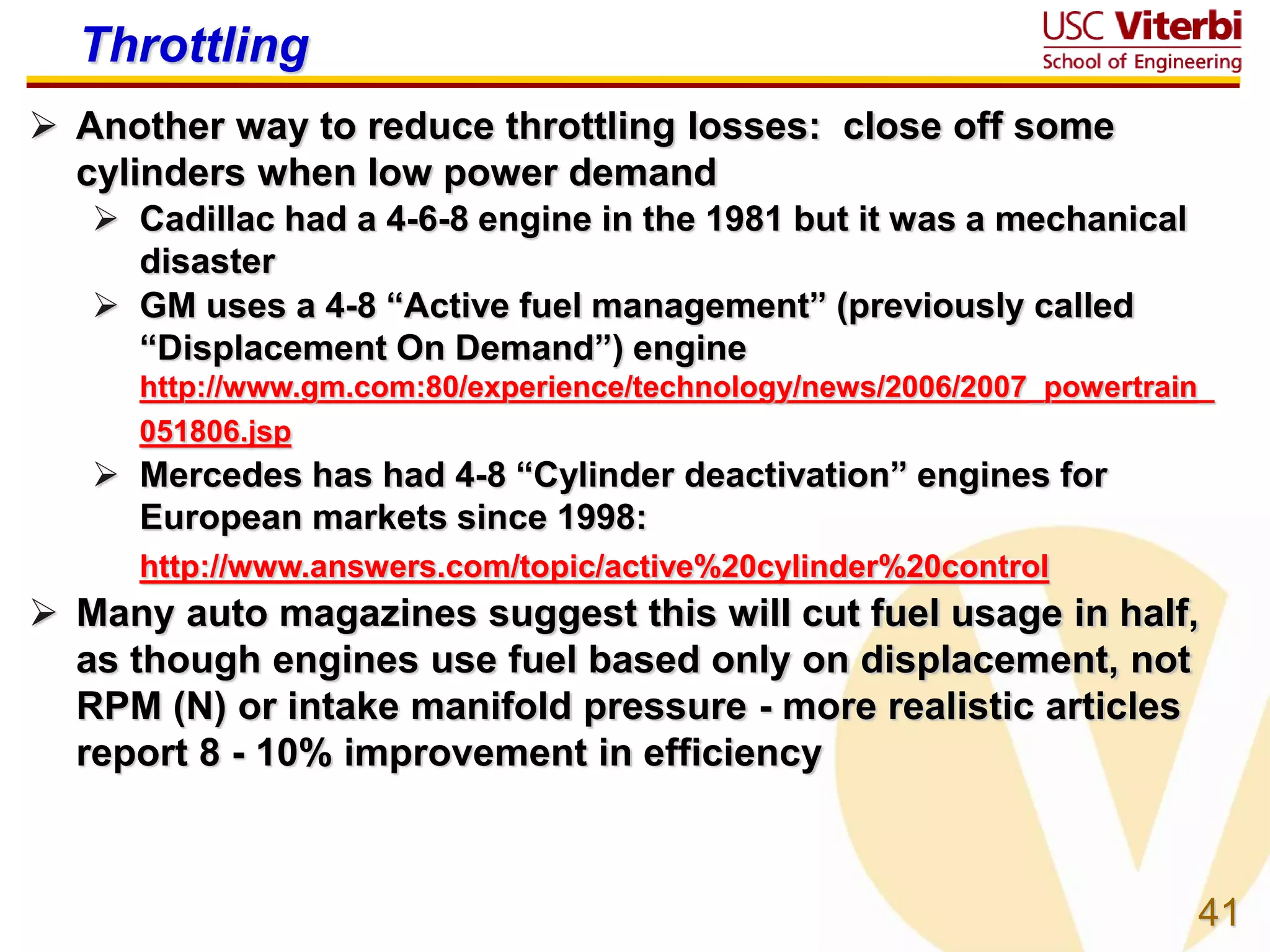 41
Throttling
 Another way to reduce throttling losses: close off some
cylinders when low power demand
 Cadillac had a 4-6-8 engine in the 1981 but it was a mechanical
disaster
 GM uses a 4-8 “Active fuel management” (previously called
“Displacement On Demand”) engine
http://www.gm.com:80/experience/technology/news/2006/2007_powertrain_
051806.jsp
 Mercedes has had 4-8 “Cylinder deactivation” engines for
European markets since 1998:
http://www.answers.com/topic/active%20cylinder%20control
 Many auto magazines suggest this will cut fuel usage in half,
as though engines use fuel based only on displacement, not
RPM (N) or intake manifold pressure - more realistic articles
report 8 - 10% improvement in efficiency
 