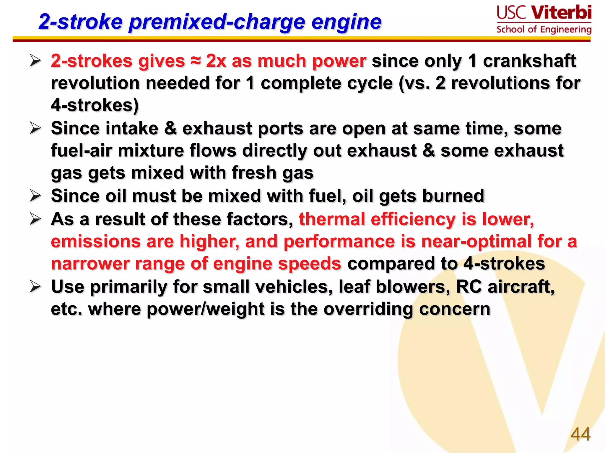 44
2-stroke premixed-charge engine
 2-strokes gives ≈ 2x as much power since only 1 crankshaft
revolution needed for 1 complete cycle (vs. 2 revolutions for
4-strokes)
 Since intake & exhaust ports are open at same time, some
fuel-air mixture flows directly out exhaust & some exhaust
gas gets mixed with fresh gas
 Since oil must be mixed with fuel, oil gets burned
 As a result of these factors, thermal efficiency is lower,
emissions are higher, and performance is near-optimal for a
narrower range of engine speeds compared to 4-strokes
 Use primarily for small vehicles, leaf blowers, RC aircraft,
etc. where power/weight is the overriding concern
 