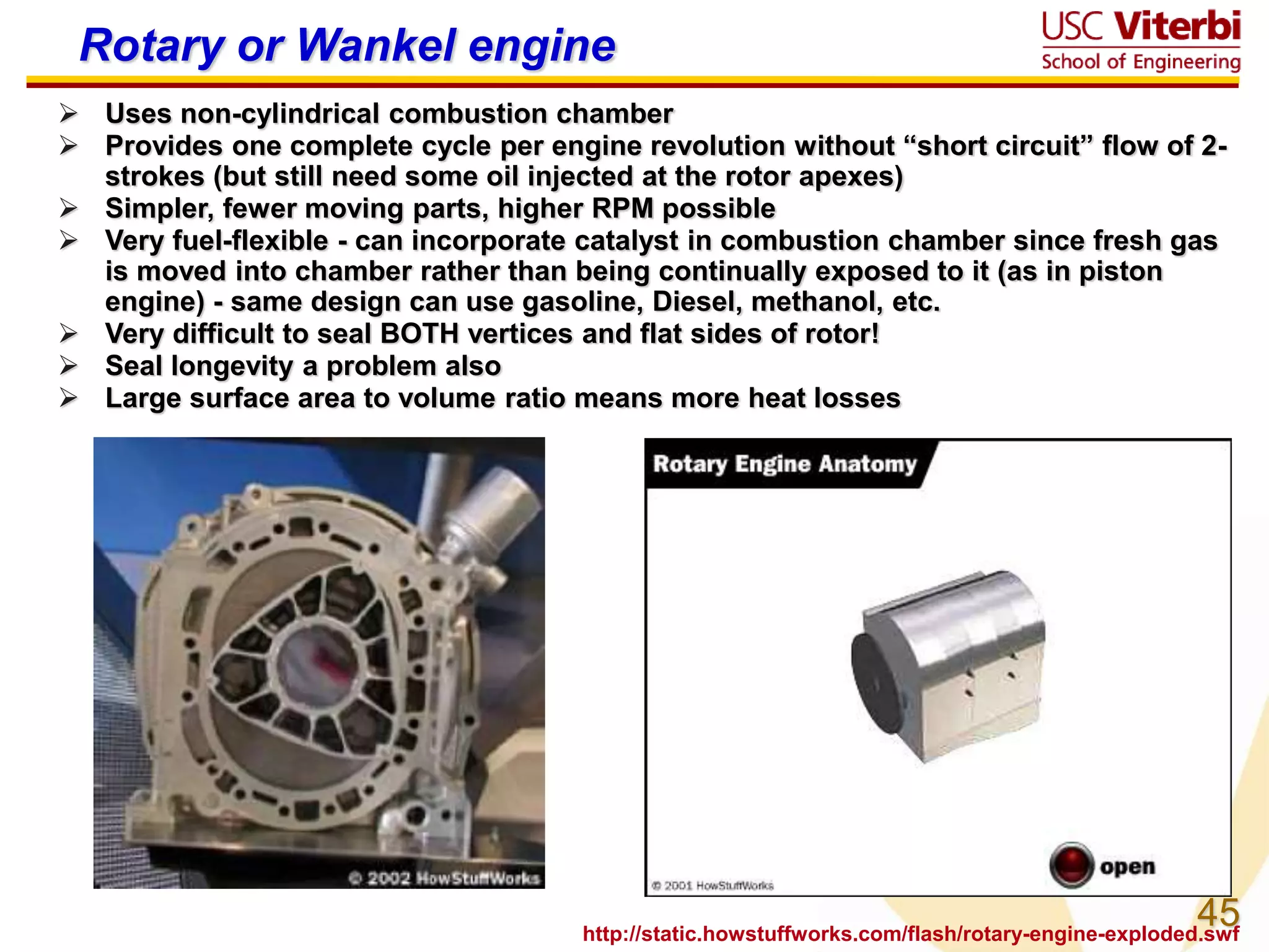 45
Rotary or Wankel engine
 Uses non-cylindrical combustion chamber
 Provides one complete cycle per engine revolution without “short circuit” flow of 2-
strokes (but still need some oil injected at the rotor apexes)
 Simpler, fewer moving parts, higher RPM possible
 Very fuel-flexible - can incorporate catalyst in combustion chamber since fresh gas
is moved into chamber rather than being continually exposed to it (as in piston
engine) - same design can use gasoline, Diesel, methanol, etc.
 Very difficult to seal BOTH vertices and flat sides of rotor!
 Seal longevity a problem also
 Large surface area to volume ratio means more heat losses
http://static.howstuffworks.com/flash/rotary-engine-exploded.swf
 