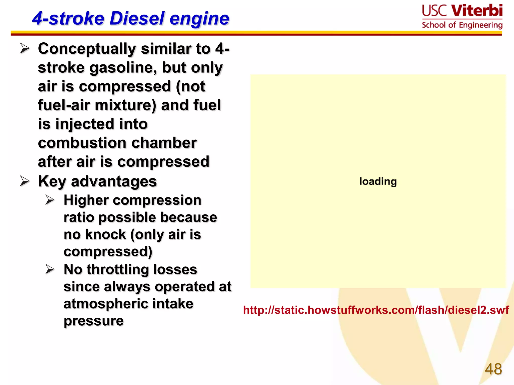 48
4-stroke Diesel engine
 Conceptually similar to 4-
stroke gasoline, but only
air is compressed (not
fuel-air mixture) and fuel
is injected into
combustion chamber
after air is compressed
 Key advantages
 Higher compression
ratio possible because
no knock (only air is
compressed)
 No throttling losses
since always operated at
atmospheric intake
pressure
http://static.howstuffworks.com/flash/diesel2.swf
 