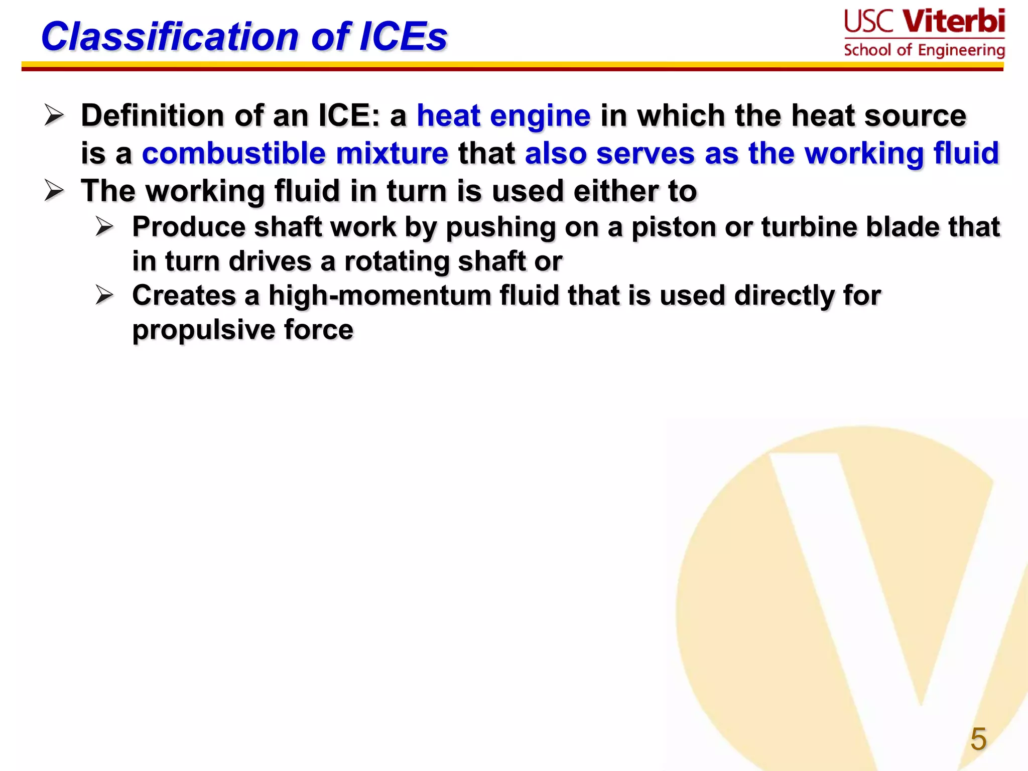5
Classification of ICEs
 Definition of an ICE: a heat engine in which the heat source
is a combustible mixture that also serves as the working fluid
 The working fluid in turn is used either to
 Produce shaft work by pushing on a piston or turbine blade that
in turn drives a rotating shaft or
 Creates a high-momentum fluid that is used directly for
propulsive force
 